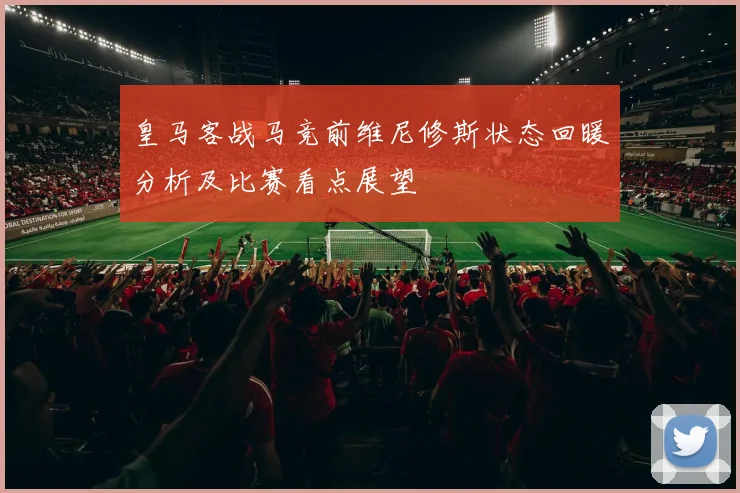皇马客战马竞前维尼修斯状态回暖分析及比赛看点展望
