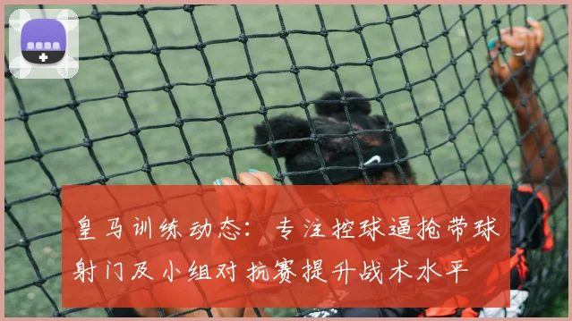 皇马训练动态：专注控球逼抢带球射门及小组对抗赛提升战术水平