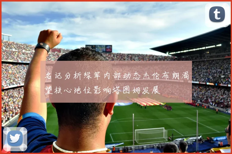 名记分析绿军内部动态杰伦布朗渴望核心地位影响塔图姆发展