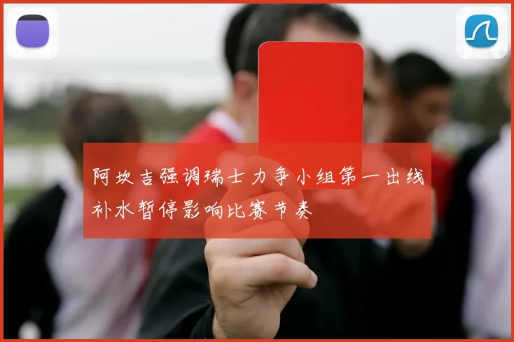 阿坎吉强调瑞士力争小组第一出线补水暂停影响比赛节奏