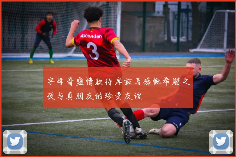 字母哥盛情款待库兹马感慨希腊之夜与真朋友的珍贵友谊