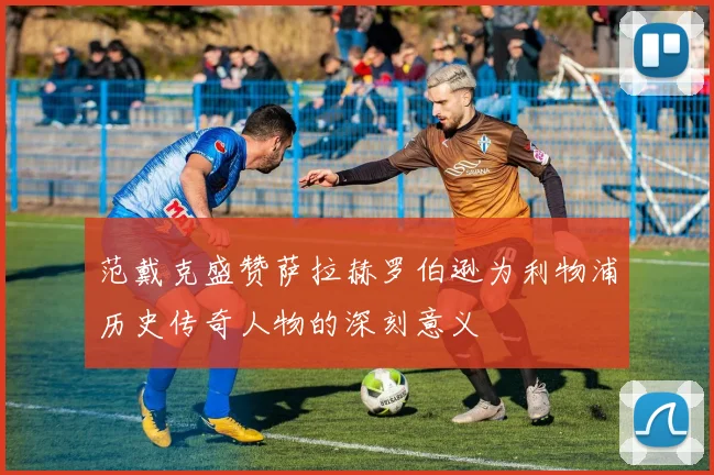 范戴克盛赞萨拉赫罗伯逊为利物浦历史传奇人物的深刻意义