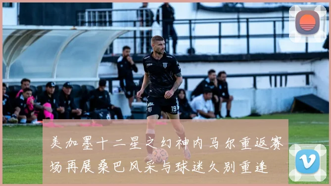 美加墨十二星之幻神内马尔重返赛场再展桑巴风采与球迷久别重逢