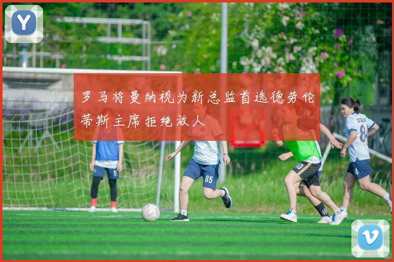 罗马将曼纳视为新总监首选德劳伦蒂斯主席拒绝放人