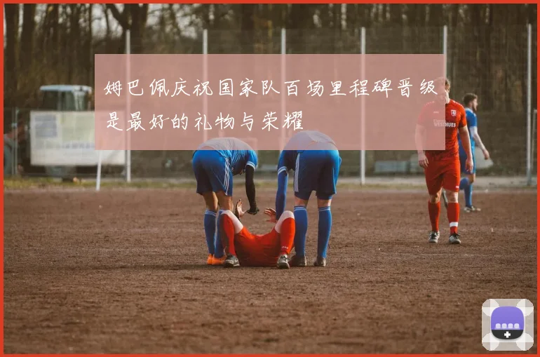 姆巴佩庆祝国家队百场里程碑晋级是最好的礼物与荣耀