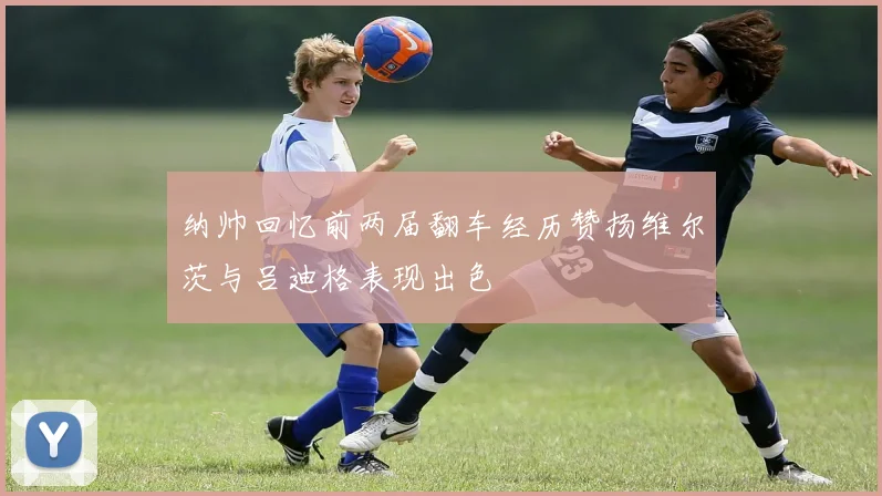 纳帅回忆前两届翻车经历赞扬维尔茨与吕迪格表现出色