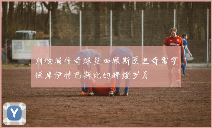 利物浦传奇球星回顾斯图里奇雷霍顿库伊特巴斯比的辉煌岁月
