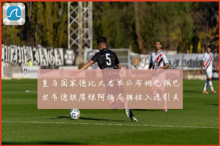 皇马国家德比大名单公布姆巴佩巴尔韦德缺席琼阿梅尼裤袜入选引关注