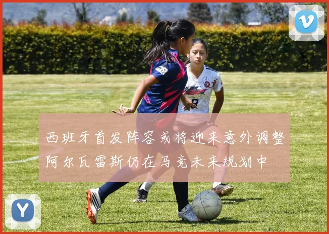 西班牙首发阵容或将迎来意外调整阿尔瓦雷斯仍在马竞未来规划中