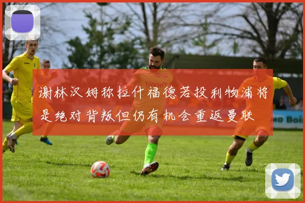 谢林汉姆称拉什福德若投利物浦将是绝对背叛但仍有机会重返曼联