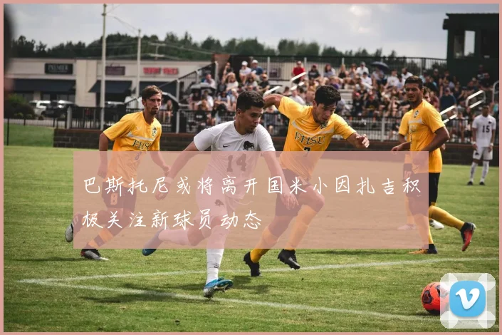巴斯托尼或将离开国米小因扎吉积极关注新球员动态