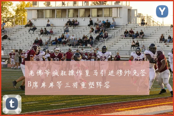 老佛爷疯狂操作皇马引进穆帅免签B席库库等三将重塑阵容