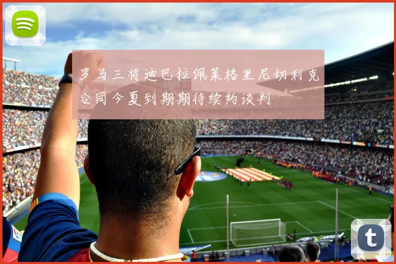 罗马三将迪巴拉佩莱格里尼切利克合同今夏到期期待续约谈判