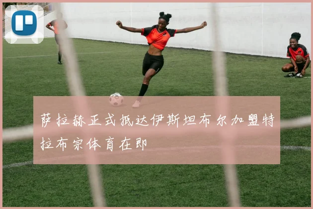 萨拉赫正式抵达伊斯坦布尔加盟特拉布宗体育在即