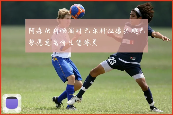 阿森纳利物浦对巴尔科拉感兴趣巴黎愿意高价出售球员