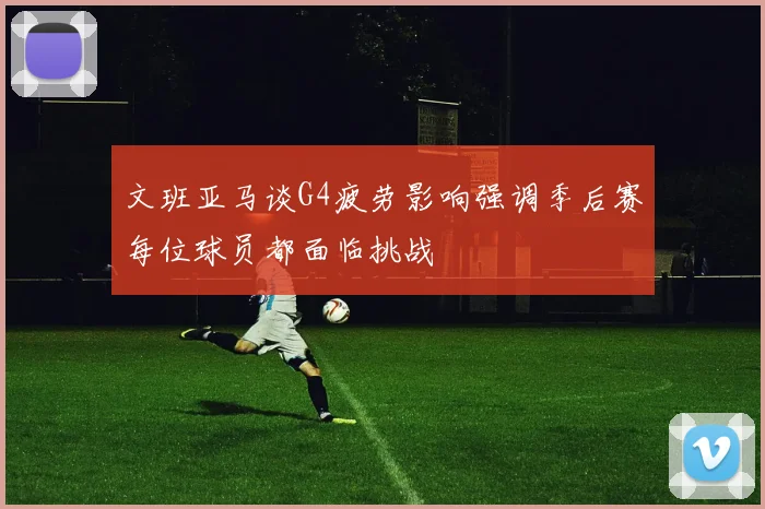 文班亚马谈G4疲劳影响强调季后赛每位球员都面临挑战