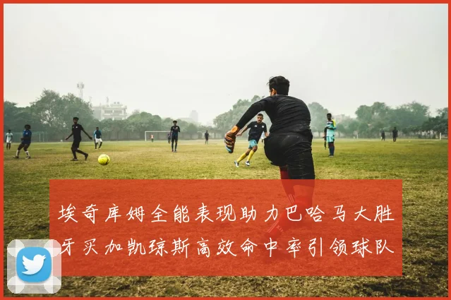 埃奇库姆全能表现助力巴哈马大胜牙买加凯琼斯高效命中率引领球队胜利