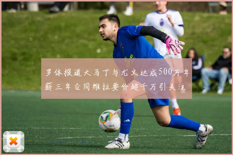 罗体报道大马丁与尤文达成500万年薪三年合同维拉要价超千万引关注