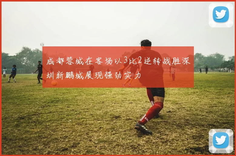 成都蓉城在客场以3比2逆转战胜深圳新鹏城展现强劲实力