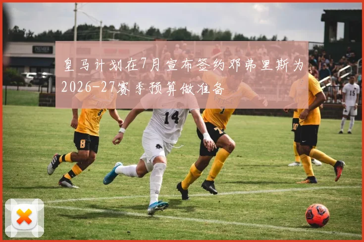 皇马计划在7月宣布签约邓弗里斯为2026-27赛季预算做准备