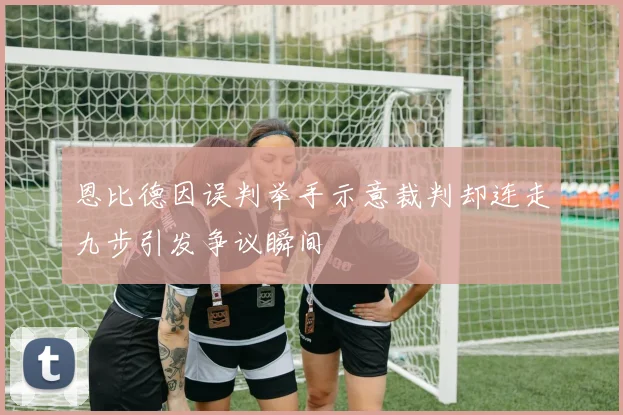 恩比德因误判举手示意裁判却连走九步引发争议瞬间