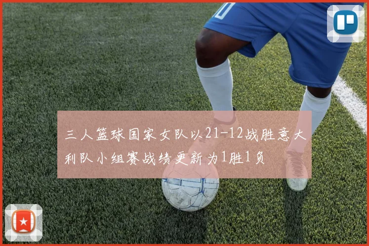 三人篮球国家女队以21-12战胜意大利队小组赛战绩更新为1胜1负