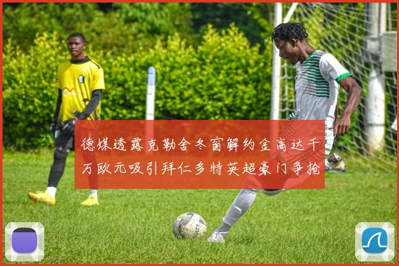 德媒透露克勒舍冬窗解约金高达千万欧元吸引拜仁多特英超豪门争抢