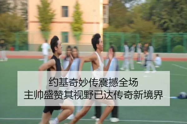 约基奇妙传震撼全场 主帅盛赞其视野已达传奇新境界
